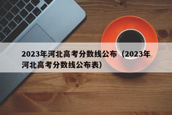 2023年河北高考分数线公布（2023年河北高考分数线公布表）