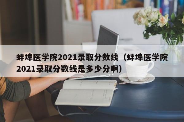 蚌埠医学院2021录取分数线（蚌埠医学院2021录取分数线是多少分啊）