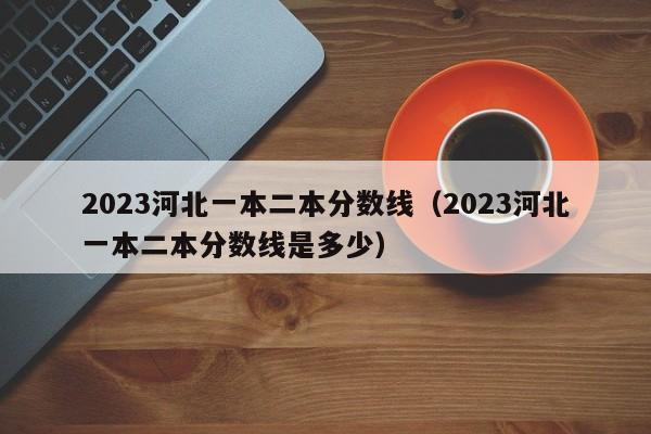 2023河北一本二本分数线（2023河北一本二本分数线是多少）