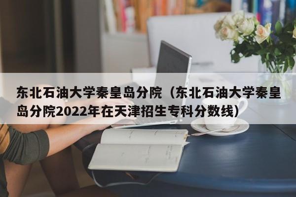 东北石油大学秦皇岛分院（东北石油大学秦皇岛分院2022年在天津招生专科分数线）