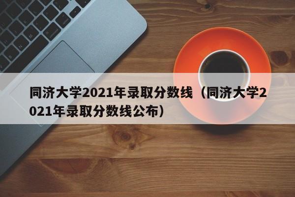 同济大学2021年录取分数线（同济大学2021年录取分数线公布）