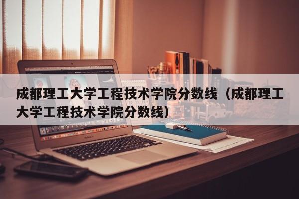 成都理工大学工程技术学院分数线（成都理工大学工程技术学院分数线）