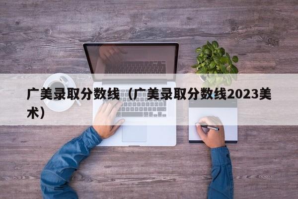 广美录取分数线（广美录取分数线2023美术）