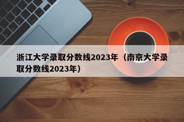 浙江大学录取分数线2023年（南京大学录取分数线2023年）