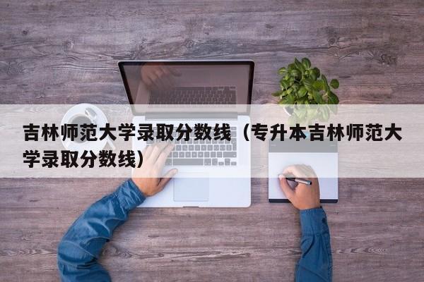 吉林师范大学录取分数线（专升本吉林师范大学录取分数线）