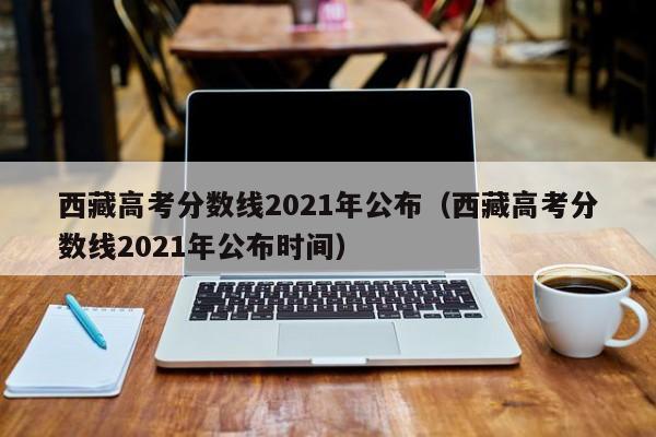 西藏高考分数线2021年公布（西藏高考分数线2021年公布时间）