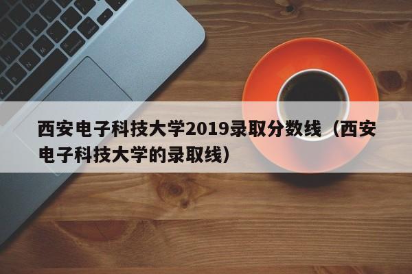 西安电子科技大学2019录取分数线（西安电子科技大学的录取线）