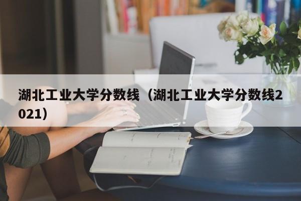 湖北工业大学分数线（湖北工业大学分数线2021）