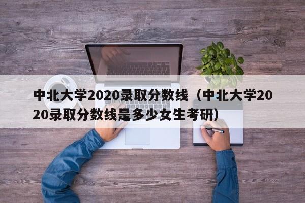 中北大学2020录取分数线（中北大学2020录取分数线是多少女生考研）