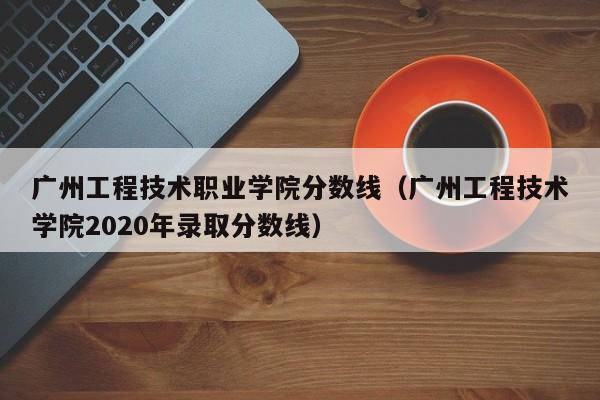 广州工程技术职业学院分数线（广州工程技术学院2020年录取分数线）