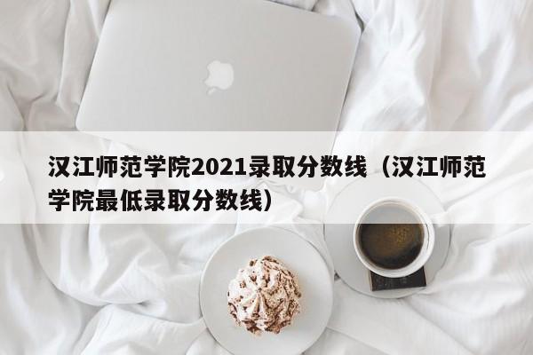 汉江师范学院2021录取分数线（汉江师范学院最低录取分数线）