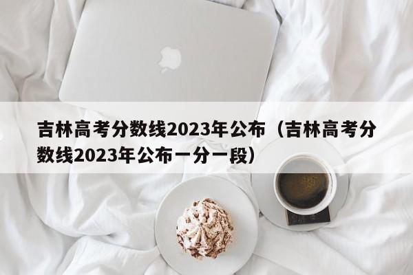 吉林高考分数线2023年公布（吉林高考分数线2023年公布一分一段）