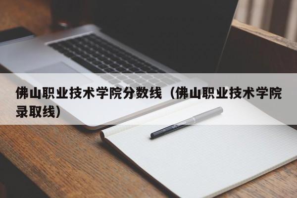 佛山职业技术学院分数线（佛山职业技术学院录取线）