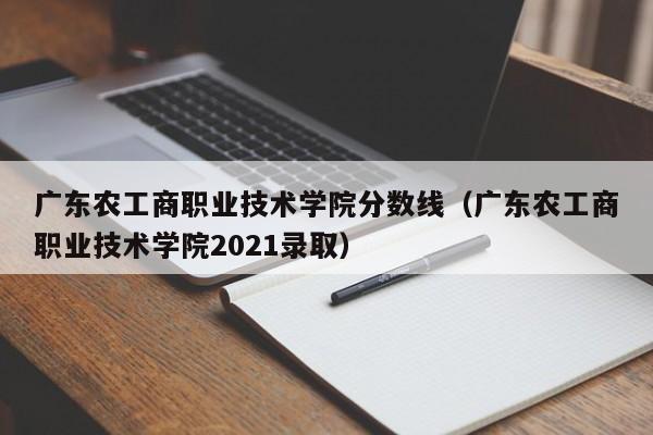 广东农工商职业技术学院分数线（广东农工商职业技术学院2021录取）