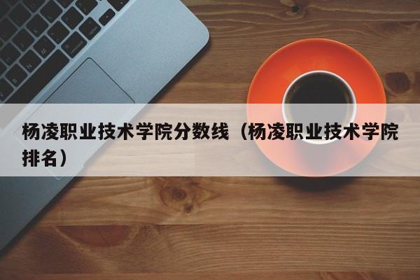 杨凌职业技术学院分数线（杨凌职业技术学院排名）