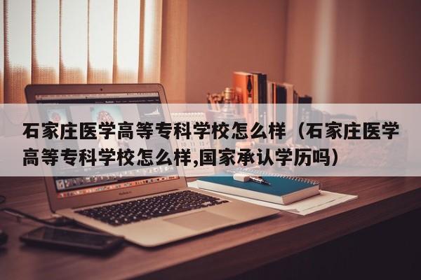 石家庄医学高等专科学校怎么样（石家庄医学高等专科学校怎么样,国家承认学历吗）