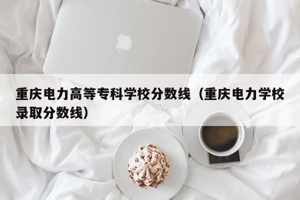 重庆电力高等专科学校分数线（重庆电力学校录取分数线）