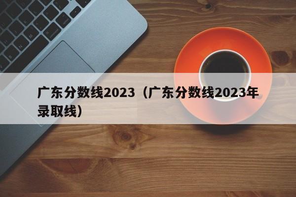 广东分数线2023（广东分数线2023年录取线）