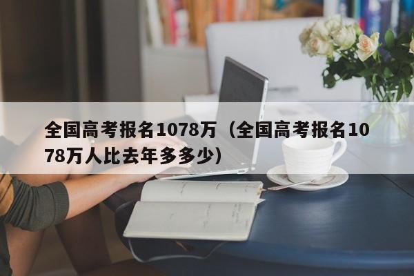 全国高考报名1078万（全国高考报名1078万人比去年多多少）