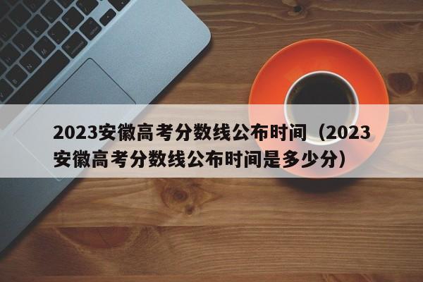 2023安徽高考分数线公布时间（2023安徽高考分数线公布时间是多少分）