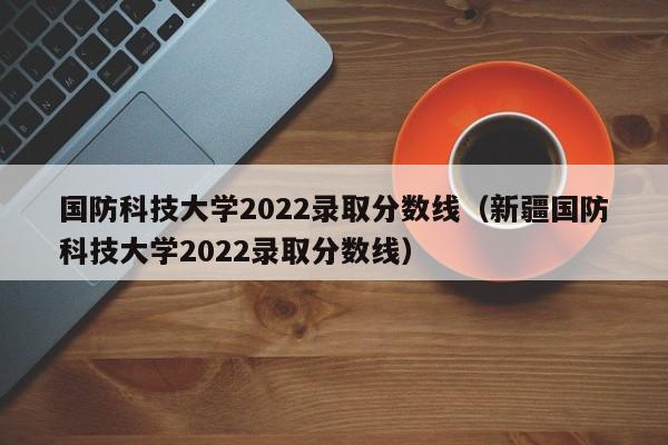 国防科技大学2022录取分数线（新疆国防科技大学2022录取分数线）