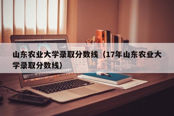 山东农业大学录取分数线（17年山东农业大学录取分数线）