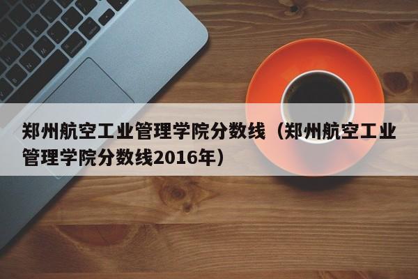 郑州航空工业管理学院分数线（郑州航空工业管理学院分数线2016年）