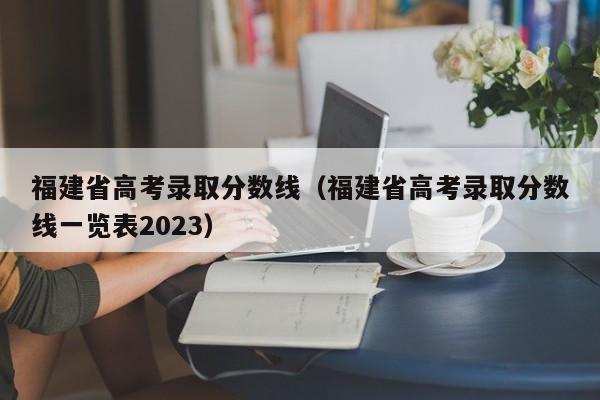 福建省高考录取分数线（福建省高考录取分数线一览表2023）