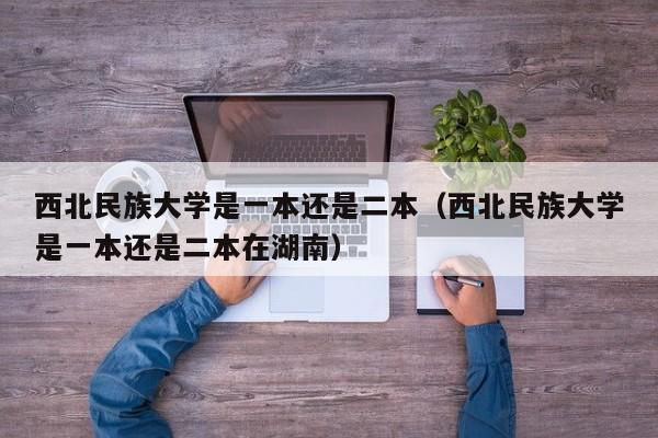 西北民族大学是一本还是二本（西北民族大学是一本还是二本在湖南）