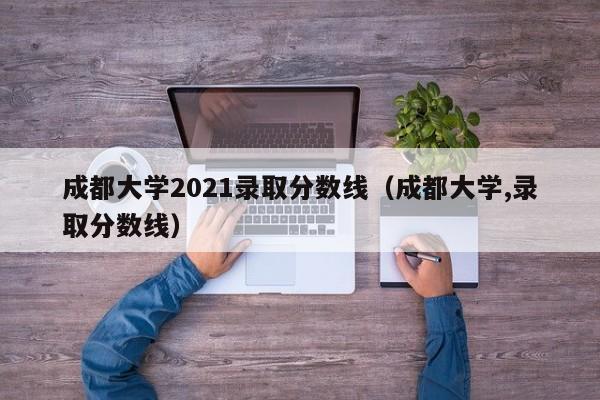 成都大学2021录取分数线（成都大学,录取分数线）