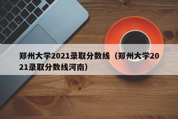 郑州大学2021录取分数线（郑州大学2021录取分数线河南）