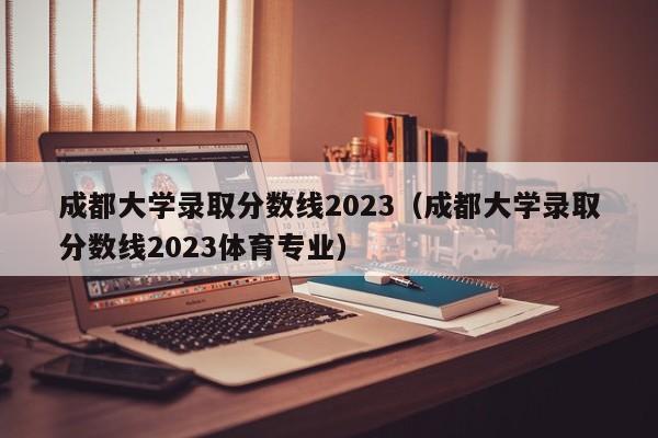 成都大学录取分数线2023（成都大学录取分数线2023体育专业）