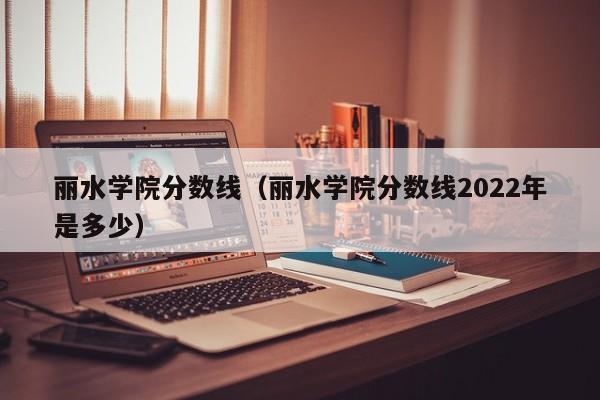 丽水学院分数线（丽水学院分数线2022年是多少）