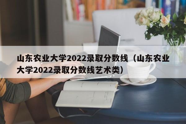 山东农业大学2022录取分数线（山东农业大学2022录取分数线艺术类）