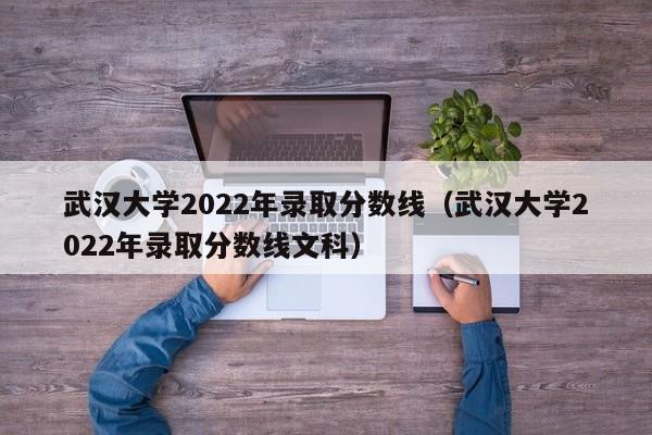 武汉大学2022年录取分数线（武汉大学2022年录取分数线文科）