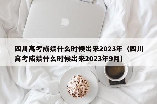 四川高考成绩什么时候出来2023年（四川高考成绩什么时候出来2023年9月）