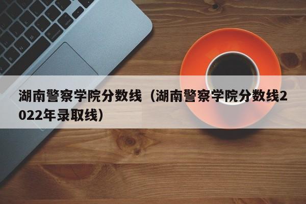 湖南警察学院分数线（湖南警察学院分数线2022年录取线）