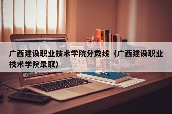 广西建设职业技术学院分数线（广西建设职业技术学院录取）