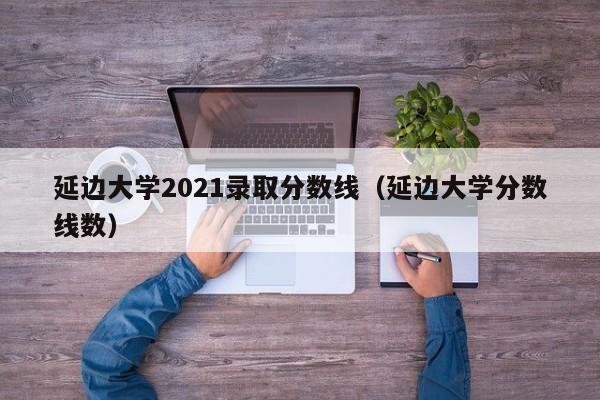 延边大学2021录取分数线（延边大学分数线数）