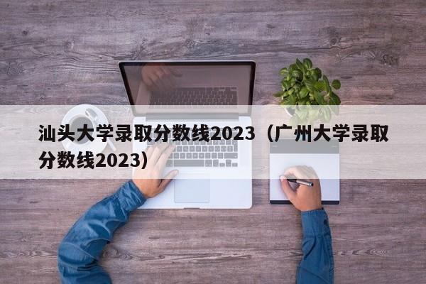 汕头大学录取分数线2023（广州大学录取分数线2023）