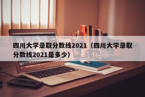 四川大学录取分数线2021（四川大学录取分数线2021是多少）