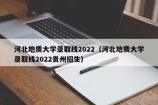 河北地质大学录取线2022（河北地质大学录取线2022贵州招生）