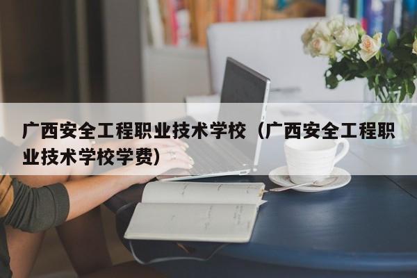 广西安全工程职业技术学校（广西安全工程职业技术学校学费）