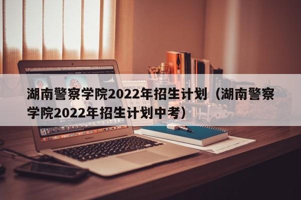 湖南警察学院2022年招生计划（湖南警察学院2022年招生计划中考）