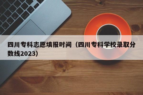 四川专科志愿填报时间（四川专科学校录取分数线2023）