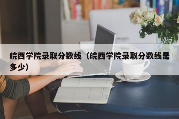 皖西学院录取分数线（皖西学院录取分数线是多少）