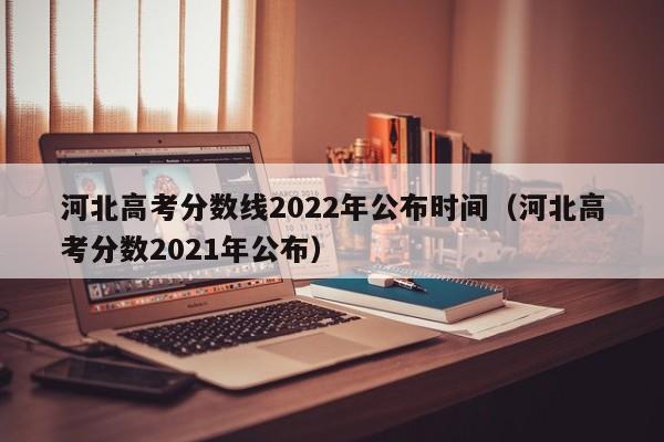 河北高考分数线2022年公布时间（河北高考分数2021年公布）