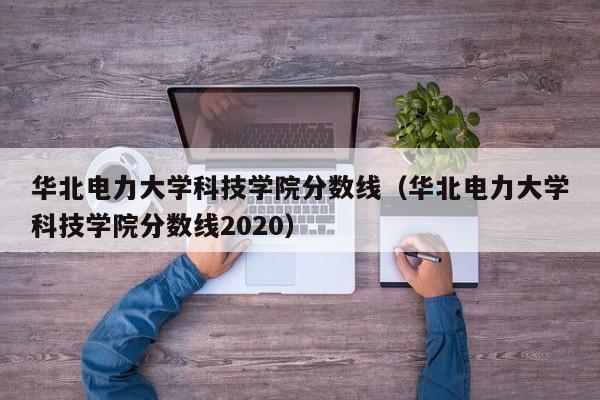 华北电力大学科技学院分数线（华北电力大学科技学院分数线2020）