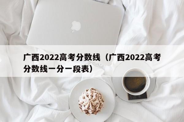 广西2022高考分数线（广西2022高考分数线一分一段表）