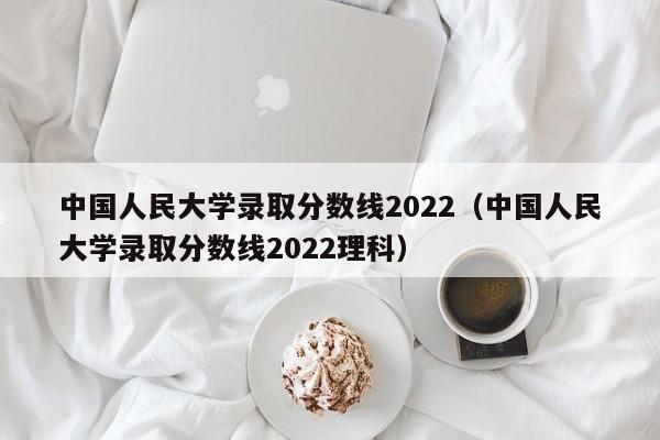 中国人民大学录取分数线2022（中国人民大学录取分数线2022理科）